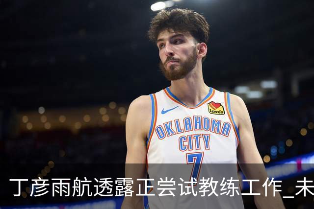 丁彦雨航透露正尝试教练工作 未来或投身青少年篮球事业