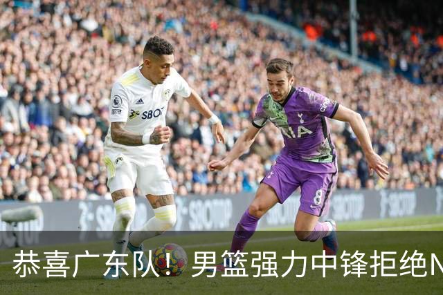 恭喜广东队！男篮强力中锋拒绝NBA合同，朱芳雨迎来重大利好！